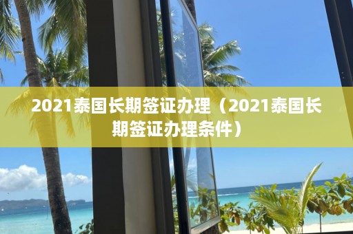 2021泰国长期签证办理（2021泰国长期签证办理条件）