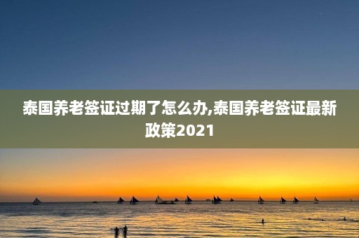 泰国养老签证过期了怎么办,泰国养老签证最新政策2021