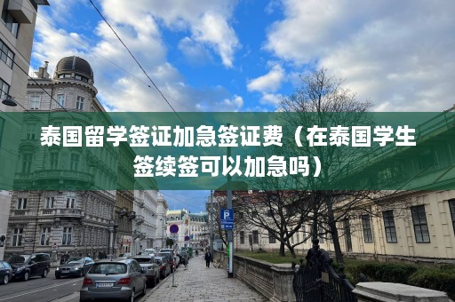 泰国留学签证加急签证费（在泰国学生签续签可以加急吗）