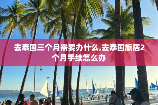 去泰国三个月需要办什么,去泰国旅居2个月手续怎么办  第1张