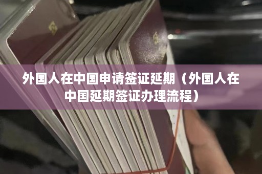 外国人在中国申请签证延期（外国人在中国延期签证办理流程）