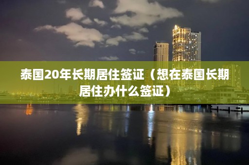 泰国20年长期居住签证（想在泰国长期居住办什么签证）