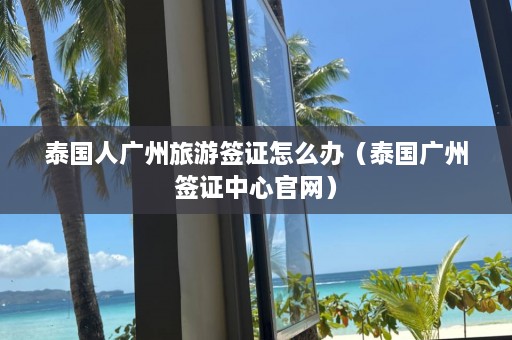 泰国人广州旅游签证怎么办（泰国广州签证中心官网）