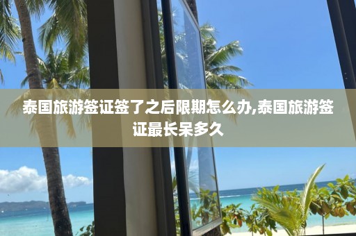 泰国旅游签证签了之后限期怎么办,泰国旅游签证最长呆多久