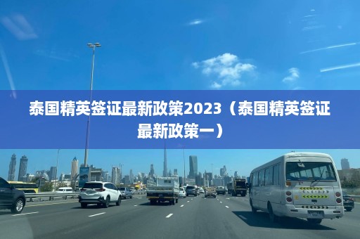 泰国精英签证最新政策2023（泰国精英签证最新政策一）