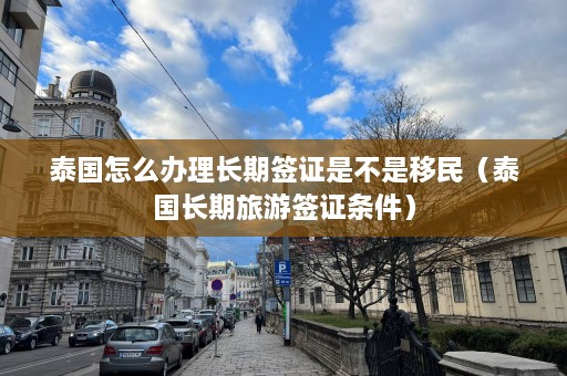 泰国怎么办理长期签证是不是移民（泰国长期旅游签证条件）  第1张