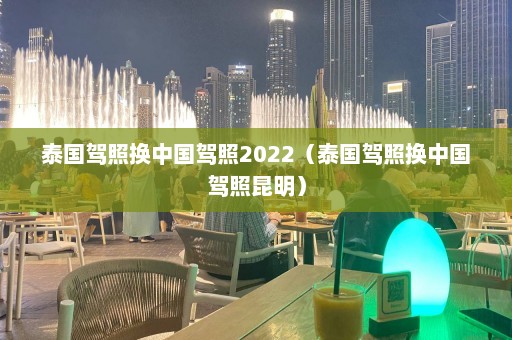 泰国驾照换中国驾照2022（泰国驾照换中国驾照昆明）