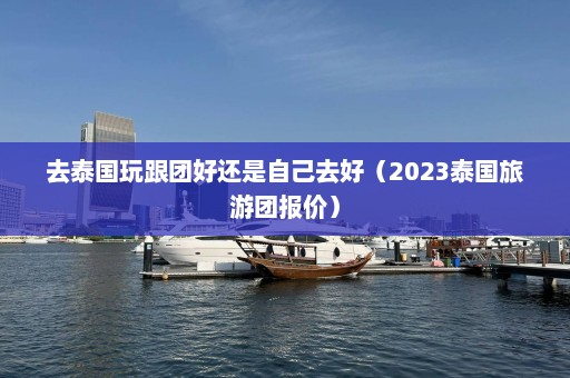 去泰国玩跟团好还是自己去好（2023泰国旅游团报价）