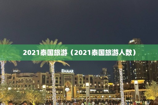 2021泰国旅游（2021泰国旅游人数）