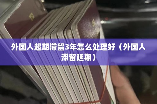 外国人超期滞留3年怎么处理好（外国人滞留延期）