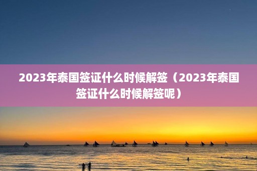 2023年泰国签证什么时候解签（2023年泰国签证什么时候解签呢）