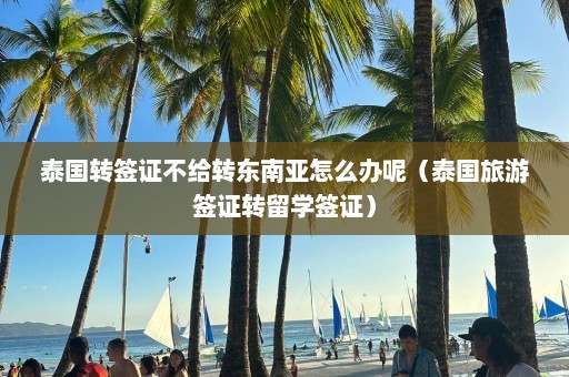 泰国转签证不给转东南亚怎么办呢（泰国旅游签证转留学签证）