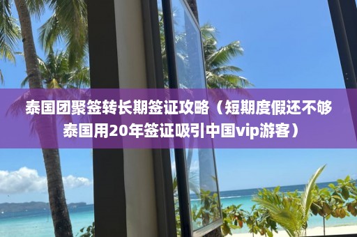 泰国团聚签转长期签证攻略（短期度假还不够 泰国用20年签证吸引中国vip游客）