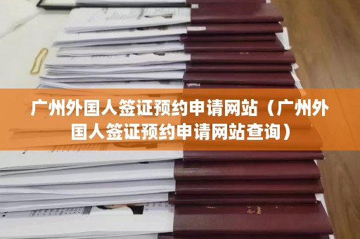 广州外国人签证预约申请网站（广州外国人签证预约申请网站查询）