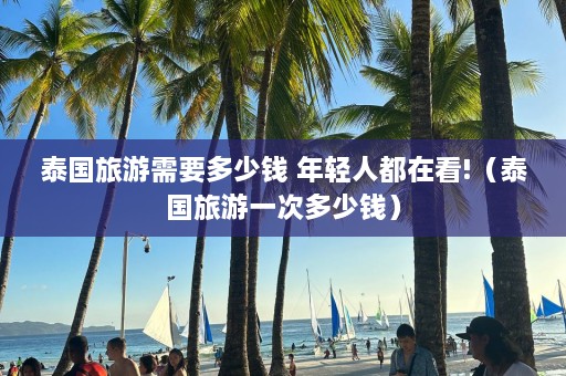 泰国旅游需要多少钱 年轻人都在看!（泰国旅游一次多少钱）  第1张