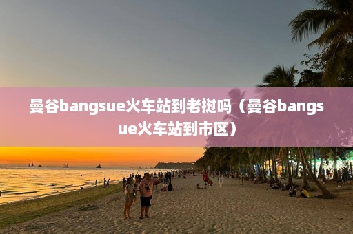 曼谷bangsue火车站到老挝吗（曼谷bangsue火车站到市区）