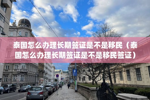 泰国怎么办理长期签证是不是移民（泰国怎么办理长期签证是不是移民签证）