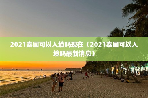 2021泰国可以入境吗现在（2021泰国可以入境吗最新消息）