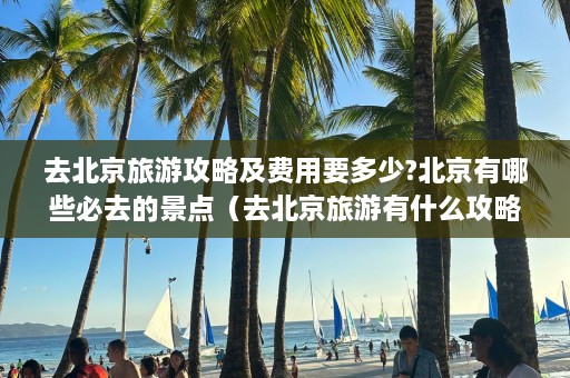 去北京旅游攻略及费用要多少?北京有哪些必去的景点（去北京旅游有什么攻略）