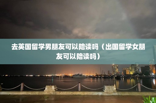 去英国留学男朋友可以陪读吗（出国留学女朋友可以陪读吗）