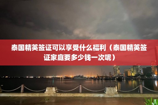 泰国精英签证可以享受什么福利（泰国精英签证家庭要多少钱一次呢）