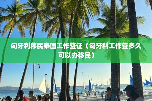 匈牙利移民泰国工作签证（匈牙利工作签多久可以办移民）