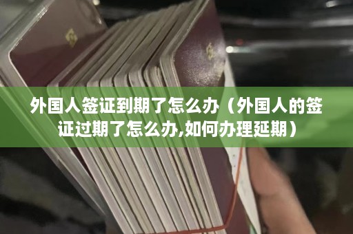 外国人签证到期了怎么办（外国人的签证过期了怎么办,如何办理延期）