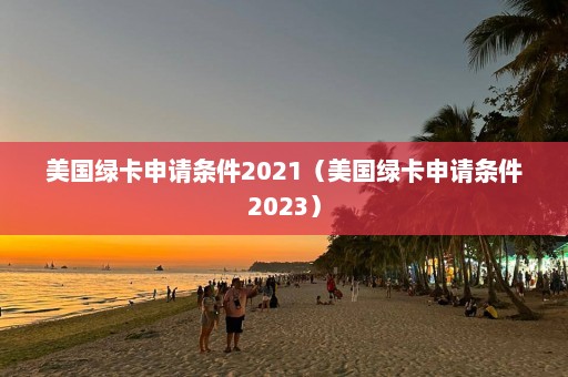 美国绿卡申请条件2021（美国绿卡申请条件2023）