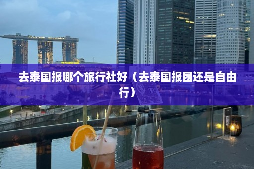 去泰国报哪个旅行社好（去泰国报团还是自由行）