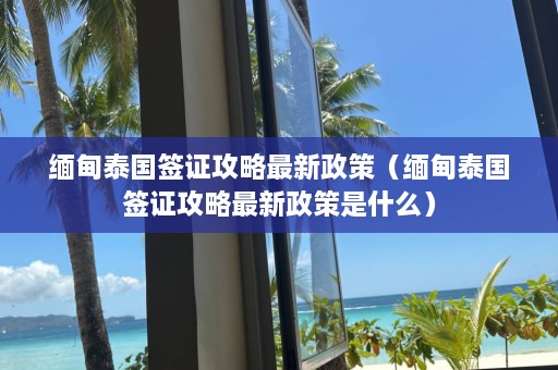 缅甸泰国签证攻略最新政策（缅甸泰国签证攻略最新政策是什么）