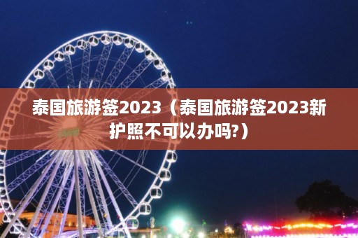 泰国旅游签2023（泰国旅游签2023新护照不可以办吗?）