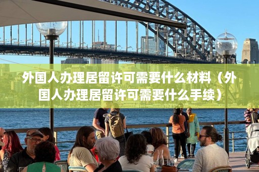 外国人办理居留许可需要什么材料（外国人办理居留许可需要什么手续）  第1张