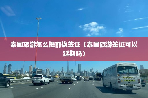 泰国旅游怎么提前换签证（泰国旅游签证可以延期吗）