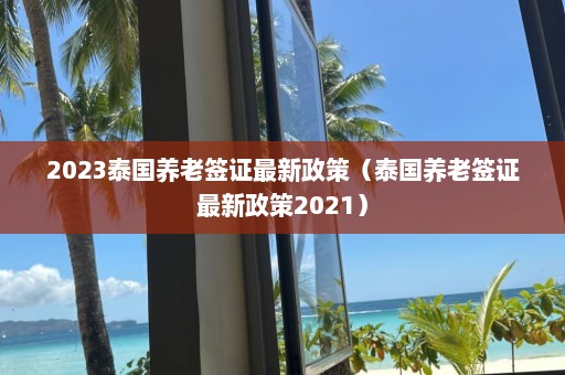 2023泰国养老签证最新政策（泰国养老签证最新政策2021）