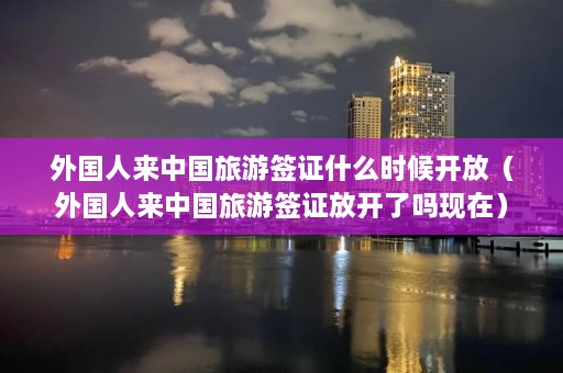 外国人来中国旅游签证什么时候开放（外国人来中国旅游签证放开了吗现在）