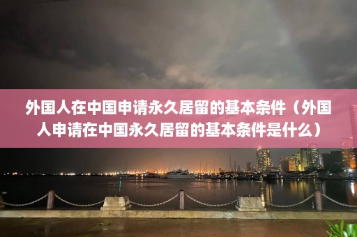 外国人在中国申请永久居留的基本条件（外国人申请在中国永久居留的基本条件是什么）