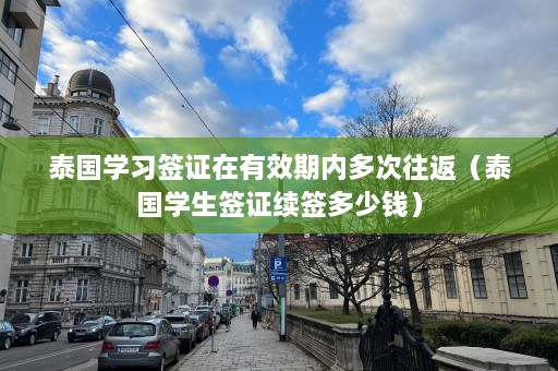 泰国学习签证在有效期内多次往返（泰国学生签证续签多少钱）