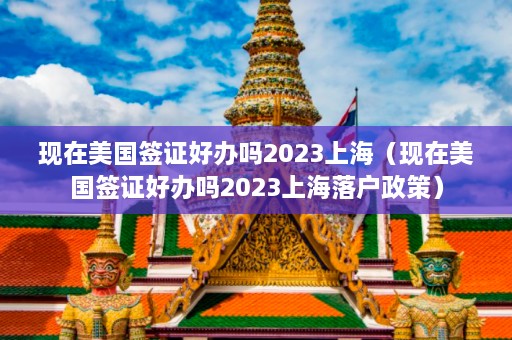 现在美国签证好办吗2023上海（现在美国签证好办吗2023上海落户政策）