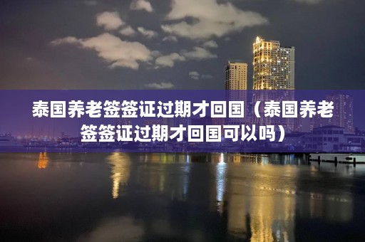 泰国养老签签证过期才回国（泰国养老签签证过期才回国可以吗）  第1张