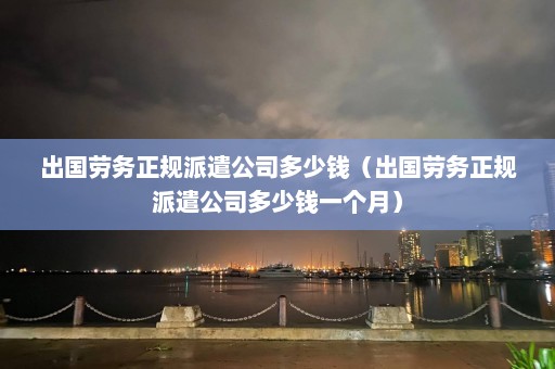 出国劳务正规派遣公司多少钱（出国劳务正规派遣公司多少钱一个月）  第1张