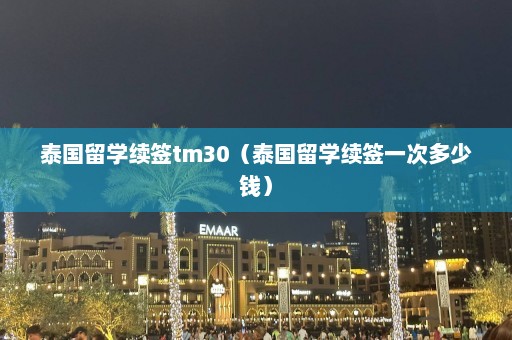 泰国留学续签tm30（泰国留学续签一次多少钱）