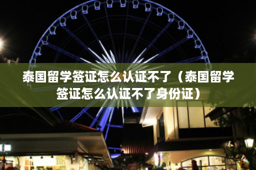 泰国留学签证怎么认证不了（泰国留学签证怎么认证不了身份证）  第1张