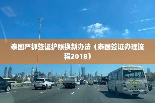 泰国严抓签证护照换新办法（泰国签证办理流程2018）