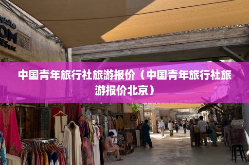 中国青年旅行社旅游报价（中国青年旅行社旅游报价北京）