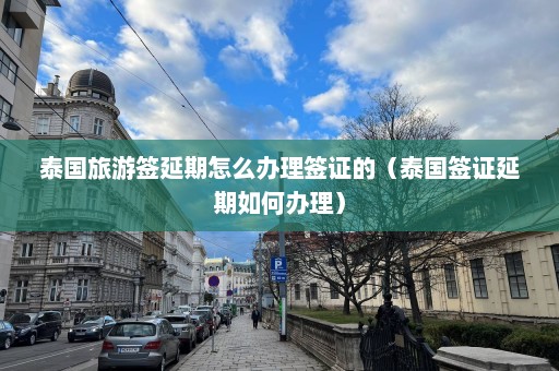 泰国旅游签延期怎么办理签证的（泰国签证延期如何办理）