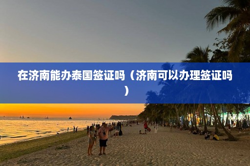 在济南能办泰国签证吗（济南可以办理签证吗）