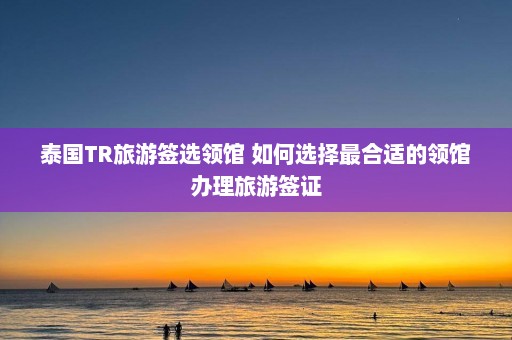 泰国TR旅游签选领馆 如何选择最合适的领馆办理旅游签证