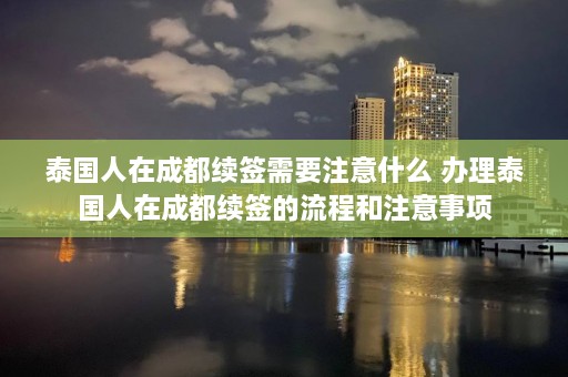 泰国人在成都续签需要注意什么 办理泰国人在成都续签的流程和注意事项  第1张