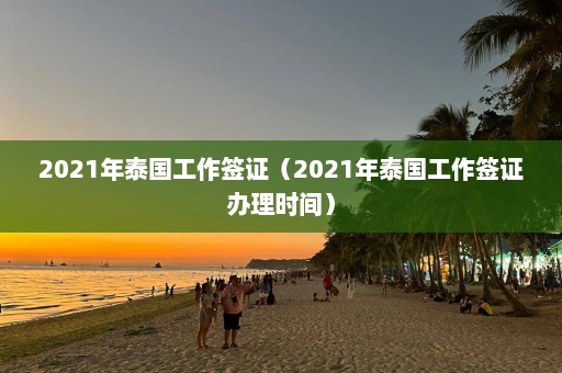 2021年泰国工作签证（2021年泰国工作签证办理时间）