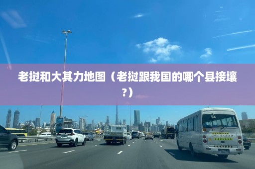 老挝和大其力地图（老挝跟我国的哪个县接壤?）